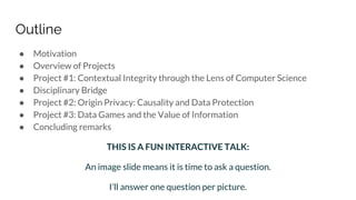 Outline
● Motivation
● Overview of Projects
● Project #1: Contextual Integrity through the Lens of Computer Science
● Disciplinary Bridge
● Project #2: Origin Privacy: Causality and Data Protection
● Project #3: Data Games and the Value of Information
● Concluding remarks
THIS IS A FUN INTERACTIVE TALK:
An image slide means it is time to ask a question.
I’ll answer one question per picture.
 