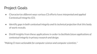 Project Goals
● Characterize different ways various CS efforts have interpreted and applied
Contextual Integrity (CI);
● Identify gaps in both contextual integrity and its technical projection that this body
of work reveals;
● Distill insights from these applications in order to facilitate future applications of
contextual integrity in privacy research and design.
“Making CI more actionable for computer science and computer scientists.”
 