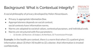 Background: What is Contextual Integrity?
A social philosophy of privacy developed by Helen Nissenbaum.
● Privacy is appropriate information flow.
● Appropriateness depends on social context;
social contexts have information norms.
● Norms are adapted to societal values, contextual purposes, and individual ends.
● Norms are structured with five parameters:
○ (1) Sender, (2) Receiver, (3) Subject, (4) Attribute, (5) Transmission Principle
Example: In the health care context, there is a norm that when (1) a patient gives
information about (3) their (4) health to (2) a doctor, that information is treated
confidentially.
 