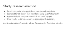 Study: research method
● Developed analytic template based on research questions.
● Searched for CS papers that claim to be using CI. (We found 20)
● Applied analytic template systematically to each paper.
● Used results to derive answers to each research question.
A systematic review of computer science literature using Contextual Integrity.
 