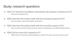 Study: research questions
● RQ1. For what kind of problems and solutions do computer scientists use CI?
○ Particular subfields of CS.
● RQ2. How have the authors dealt with the conceptual aspects of CI?
○ Social contexts, norms with specific parameters…
● RQ3. How have the authors dealt with the normative aspects of CI?
○ Norms are derived from social contexts, which are adaptations of a differentiated society.
● RQ4. Do the researchers expand on CI?
○ Where do CS researchers need to fill gaps or add to CI to make concrete systems work?
 