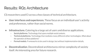 Results: RQ1 Architecture
CS researchers used CI across a few classes of technical architecture.
● User interfaces and experiences. These focus on an individual user’s activity
and preferences, rather than social norms.
● Infrastructure. Catering to a large set of users and diverse applications.
○ Social platforms. Technology that spans multiple social contexts.
○ Technical platforms. Technology that mediates many different other technologies. What about
the operators of these platforms?
○ Formal models. Frameworks to be used in design, but without implementation details.
● Decentralization. Decentralized architectures mirror complexity of society
itself. An interesting area for future research.
 