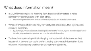 What does information mean?
● In CI, information gets its meaning from its context: how actors in roles
normatively communicate with each other.
○ The meaning of information and the contextual practices are mutually constitutive.
● When information flows in a new way (between situations), that information
gets new meanings.
○ E.g. When your relatives see a Facebook post intended for friends, it gives them the opportunity
to make judgments about you that were not the intended meaning.
● Technical context collapse is challenging not because it violates norms, but
because it is beyond our social understanding but creates information flows
with new social meaning that may be disruptive to social life.
 