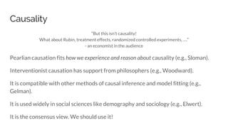 Causality
“But this isn’t causality!
What about Rubin, treatment effects, randomized controlled experiments, ….”
- an economist in the audience
Pearlian causation fits how we experience and reason about causality (e.g., Sloman).
Interventionist causation has support from philosophers (e.g., Woodward).
It is compatible with other methods of causal inference and model fitting (e.g.,
Gelman).
It is used widely in social sciences like demography and sociology (e.g., Elwert).
It is the consensus view. We should use it!
 