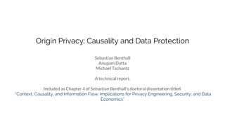 Origin Privacy: Causality and Data Protection
Sebastian Benthall
Anupam Datta
Michael Tschantz
A technical report.
Included as Chapter 4 of Sebastian Benthall’s doctoral dissertation titled.
“Context, Causality, and Information Flow: Implications for Privacy Engineering, Security, and Data
Economics”
 