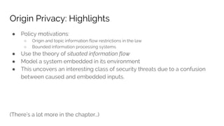 Origin Privacy: Highlights
● Policy motivations:
○ Origin and topic information flow restrictions in the law
○ Bounded information processing systems
● Use the theory of situated information flow
● Model a system embedded in its environment
● This uncovers an interesting class of security threats due to a confusion
between caused and embedded inputs.
(There’s a lot more in the chapter…)
 