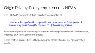 Origin Privacy: Policy requirements: HIPAA
The HIPAA Privacy Rule defines psychotherapy notes as
notes recorded by a health care provider who is a mental health professional
documenting or analyzing the contents of … [a] counseling session
Psychotherapy notes are more protected than other protected health information,
intended only for use by the therapist.
These restrictions are tied to the provenance of the information: the counseling
session.
 