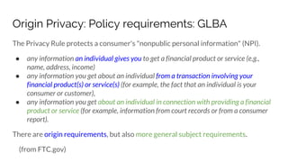 Origin Privacy: Policy requirements: GLBA
The Privacy Rule protects a consumer's "nonpublic personal information" (NPI).
● any information an individual gives you to get a financial product or service (e.g.,
name, address, income)
● any information you get about an individual from a transaction involving your
financial product(s) or service(s) (for example, the fact that an individual is your
consumer or customer),
● any information you get about an individual in connection with providing a financial
product or service (for example, information from court records or from a consumer
report).
There are origin requirements, but also more general subject requirements.
(from FTC.gov)
 