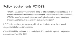 Policy requirements: PCI DSS
“The PCI DSS security requirements apply to all system components included in or
connected to the cardholder data environment. The cardholder data environment
(CDE) is comprised of people, processes and technologies that store, process, or
transmit cardholder data or sensitive authentication data.”
PCI DSS determines the domain in which it applies in terms of the physical
connections between components.
Could PCI DSS be enforced or complied with if it applied to system components
unconnected from the CDE?
 