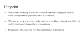 The point
● Probabilistic modeling of situated information flows can express both an
information processing system and its environment.
● Different security properties can be mapped onto this model and onto different
model conditions (interventions, observations)
● This gives us a fine-grained way to do compliance engineering.
 