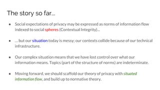 The story so far...
● Social expectations of privacy may be expressed as norms of information flow
indexed to social spheres (Contextual Integrity)...
● … but our situation today is messy; our contexts collide because of our technical
infrastructure.
● Our complex situation means that we have lost control over what our
information means. Topics (part of the structure of norms) are indeterminate.
● Moving forward, we should scaffold our theory of privacy with situated
information flow, and build up to normative theory.
 