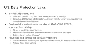 U.S. Data Protection Laws
● Intellectual property laws
○ Since Feist v. Rural (1991), data (facts) are not protected by copyright.
○ Samuelson (2000) argues intellectual property won’t work for privacy because property is
alienable, but privacy rights aren’t.
● Confidentiality and sectoral privacy laws. HIPAA, GLBA, FERPA,
attorney-client privilege.
○ All tied to specific sectors or spheres.
○ They do reduce information flow outside of the situations where they apply.
○ But they do not regulate “the gaps”
● FTC notice-and-consent self-regulatory standard
○ Paradox: the more technically and legally detailed the notices, the more ignorant the consent!
○ Nobody thinks this is working.
 