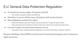 E.U. General Data Protection Regulation
● It’s based on privacy rights. (Compare with IP)
○ Sort of like a property right, but different.
● Omnibus. It covers all the cases. (Compare with sectoral laws)
● New obligations protect the rights:
○ Data minimization says don’t keep or process data for no agreed upon reason.
○ Also some general exceptions to data protection, which may erode the protections...
● Consent is given to particular purposes of use.
○ A purpose is less complicated than legalease or technical data flow, so better notices?
Purpose-binding in the GDPR is reminiscent of Contextual Integrity, but is based on
rights not norms.
 