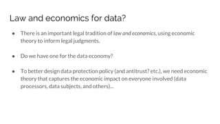 Law and economics for data?
● There is an important legal tradition of law and economics, using economic
theory to inform legal judgments.
● Do we have one for the data economy?
● To better design data protection policy (and antitrust? etc.), we need economic
theory that captures the economic impact on everyone involved (data
processors, data subjects, and others)...
 