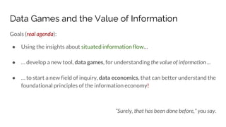Data Games and the Value of Information
Goals (real agenda):
● Using the insights about situated information flow…
● … develop a new tool, data games, for understanding the value of information ...
● … to start a new field of inquiry, data economics, that can better understand the
foundational principles of the information economy!
“Surely, that has been done before,” you say.
 