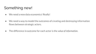 Something new!
● We need a new data economics! Really!
● We need a way to model the outcomes of creating and destroying information
flows between strategic actors.
● The difference in outcome for each actor is the value of information.
 