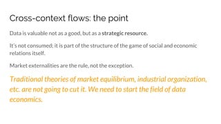 Cross-context flows: the point
Data is valuable not as a good, but as a strategic resource.
It’s not consumed; it is part of the structure of the game of social and economic
relations itself.
Market externalities are the rule, not the exception.
Traditional theories of market equilibrium, industrial organization,
etc. are not going to cut it. We need to start the field of data
economics.
 