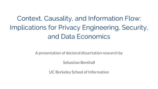 Context, Causality, and Information Flow:
Implications for Privacy Engineering, Security,
and Data Economics
A presentation of doctoral dissertation research by
Sebastian Benthall
UC Berkeley School of Information
 