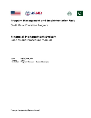 Financial Management System Manual
Program Management and Implementation Unit
Sindh Basic Education Program
Financial Management System
Policies and Procedure manual
Code PMIU_PPM_004
Version 1.0.0
Custodian Program Manager – Support Services
 