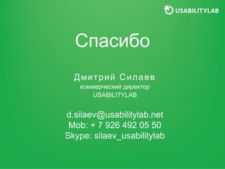 Спасибо
Дмитрий Силаев
коммерческий директор
USABILITYLAB
d.silaev@usabilitylab.net
Mob: + 7 926 492 05 50
Skype: silaev_u...