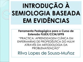 INTRODUÇÃO À
SEMIOLOGIA BASEADA
EM EVIDÊNCIAS
Ferramenta Pedagógica para o Curso de
Extensão FLUEX/CCM/UFPB
“PRACTICA: APRENDIZAGEM CLÍNICA EM
ENFERMARIAS DE PROPEDÊUTICA DO HULW
ATRAVÉS DA METODOLOGIA DA
PROBLEMATIZAÇÃO”
Rilva Lopes de Sousa-Muñoz
 