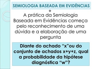 SEMIOLOGIA BASEADA EM EVIDÊNCIAS

A prática da Semiologia
Baseada em Evidências começa
pelo reconhecimento de uma
dúvida e a elaboração de uma
pergunta
Diante do achado “x”ou do
conjunto de achados x+y+z, qual
a probabilidade da hipótese
diagnóstica “w”?
 