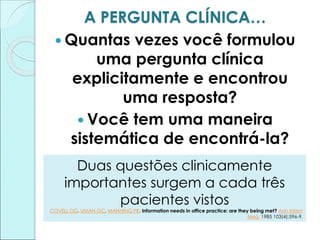 A PERGUNTA CLÍNICA…
 Quantas vezes você formulou
uma pergunta clínica
explicitamente e encontrou
uma resposta?
 Você tem uma maneira
sistemática de encontrá-la?
Duas questões clinicamente
importantes surgem a cada três
pacientes vistos
COVELL DG, UMAN GC, MANNING PR. Information needs in office practice: are they being met? Ann Intern
Med. 1985 103(4):596-9.
 