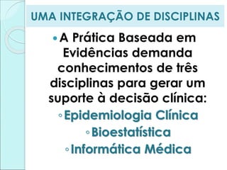 UMA INTEGRAÇÃO DE DISCIPLINAS
A Prática Baseada em
Evidências demanda
conhecimentos de três
disciplinas para gerar um
suporte à decisão clínica:
◦Epidemiologia Clínica
◦Bioestatística
◦Informática Médica
 