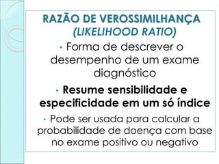 RAZÃO DE VEROSSIMILHANÇA
(LIKELIHOOD RATIO)
• Forma de descrever o
desempenho de um exame
diagnóstico
• Resume sensibilidade e
especificidade em um só índice
• Pode ser usada para calcular a
probabilidade de doença com base
no exame positivo ou negativo
 
