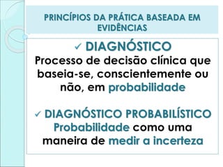 PRINCÍPIOS DA PRÁTICA BASEADA EM
EVIDÊNCIAS
 DIAGNÓSTICO
Processo de decisão clínica que
baseia-se, conscientemente ou
não, em probabilidade
 DIAGNÓSTICO PROBABILÍSTICO
Probabilidade como uma
maneira de medir a incerteza
 