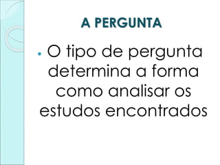 A PERGUNTA
 O tipo de pergunta
determina a forma
como analisar os
estudos encontrados
 