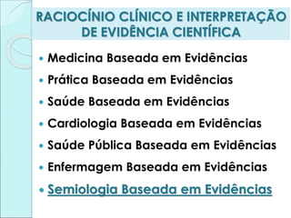 RACIOCÍNIO CLÍNICO E INTERPRETAÇÃO
DE EVIDÊNCIA CIENTÍFICA
 Medicina Baseada em Evidências
 Prática Baseada em Evidências
 Saúde Baseada em Evidências
 Cardiologia Baseada em Evidências
 Saúde Pública Baseada em Evidências
 Enfermagem Baseada em Evidências
 Semiologia Baseada em Evidências
 