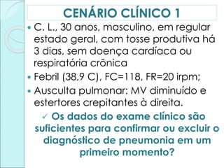  C. L., 30 anos, masculino, em regular
estado geral, com tosse produtiva há
3 dias, sem doença cardíaca ou
respiratória crônica
 Febril (38,9 C), FC=118, FR=20 irpm;
 Ausculta pulmonar: MV diminuído e
estertores crepitantes à direita.
 Os dados do exame clínico são
suficientes para confirmar ou excluir o
diagnóstico de pneumonia em um
primeiro momento?
CENÁRIO CLÍNICO 1
 