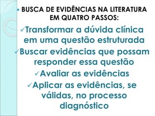  BUSCA DE EVIDÊNCIAS NA LITERATURA
EM QUATRO PASSOS:
Transformar a dúvida clínica
em uma questão estruturada
Buscar evidências que possam
responder essa questão
Avaliar as evidências
Aplicar as evidências, se
válidas, no processo
diagnóstico
 