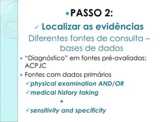 PASSO 2:
 Localizar as evidências
Diferentes fontes de consulta –
bases de dados
 “Diagnóstico” em fontes pré-avaliadas:
ACPJC
 Fontes com dados primários
physical examination AND/OR
medical history taking
+
sensitivity and specificity
 