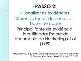 PASSO 2:
 Localizar as evidências
Diferentes fontes de consulta –
bases de dados
Principal fonte de evidência
identificada: Escore de
pneumonia de Heckerling et al.
(1990)
HECKERLING, P. S. et al. Clinical prediction rule for pulmonary
infiltrates. Ann Intern Med, 113: 664-70, 1990.
 
