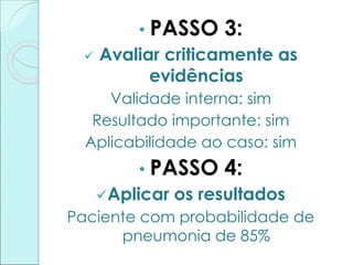 • PASSO 3:
 Avaliar criticamente as
evidências
Validade interna: sim
Resultado importante: sim
Aplicabilidade ao caso: sim
• PASSO 4:
Aplicar os resultados
Paciente com probabilidade de
pneumonia de 85%
 