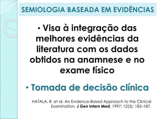 SEMIOLOGIA BASEADA EM EVIDÊNCIAS
• Visa à integração das
melhores evidências da
literatura com os dados
obtidos na anamnese e no
exame físico
• Tomada de decisão clínica
HATALA, R. et al. An Evidence-Based Approach to the Clinical
Examination. J Gen Intern Med. 1997; 12(3): 182–187.
 