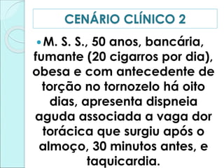 M. S. S., 50 anos, bancária,
fumante (20 cigarros por dia),
obesa e com antecedente de
torção no tornozelo há oito
dias, apresenta dispneia
aguda associada a vaga dor
torácica que surgiu após o
almoço, 30 minutos antes, e
taquicardia.
CENÁRIO CLÍNICO 2
 