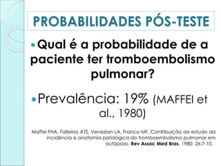 PROBABILIDADES PÓS-TESTE
Qual é a probabilidade de a
paciente ter tromboembolismo
pulmonar?
Prevalência: 19% (MAFFEI et
al., 1980)
Maffei FHA, Falleiros ATS, Venezian LA, Franco MF. Contribuição ao estudo da
incidência e anatomia patológica do tromboembolismo pulmonar em
autópsias. Rev Assoc Med Bras. 1980; 26:7-10.
 