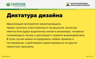 2014 ©looi.ruАртур Арсёнов
Диктатура дизайна
Идеализация восприятия проектировщика.
Нужен носитель ответственности за решения, зачастую
именно благодаря выделению некоего визионера, человека
понимающего логику и диктующего правила взаимодействия.
В этом случае можно игнорировать любые правила и
тестирования, а действовать ориентированно на другие
проектные принципы.
 