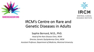 Sophie Bernard, M.D., PhD.
Head of the Rare Disease Clinic, IRCM
Director, Genetic Dyslipidemias Clinic, IRCM
Assistant Professor, Department of Medicine, Montreal University
IRCM’s Centre on Rare and
Genetic Diseases in Adults
 
