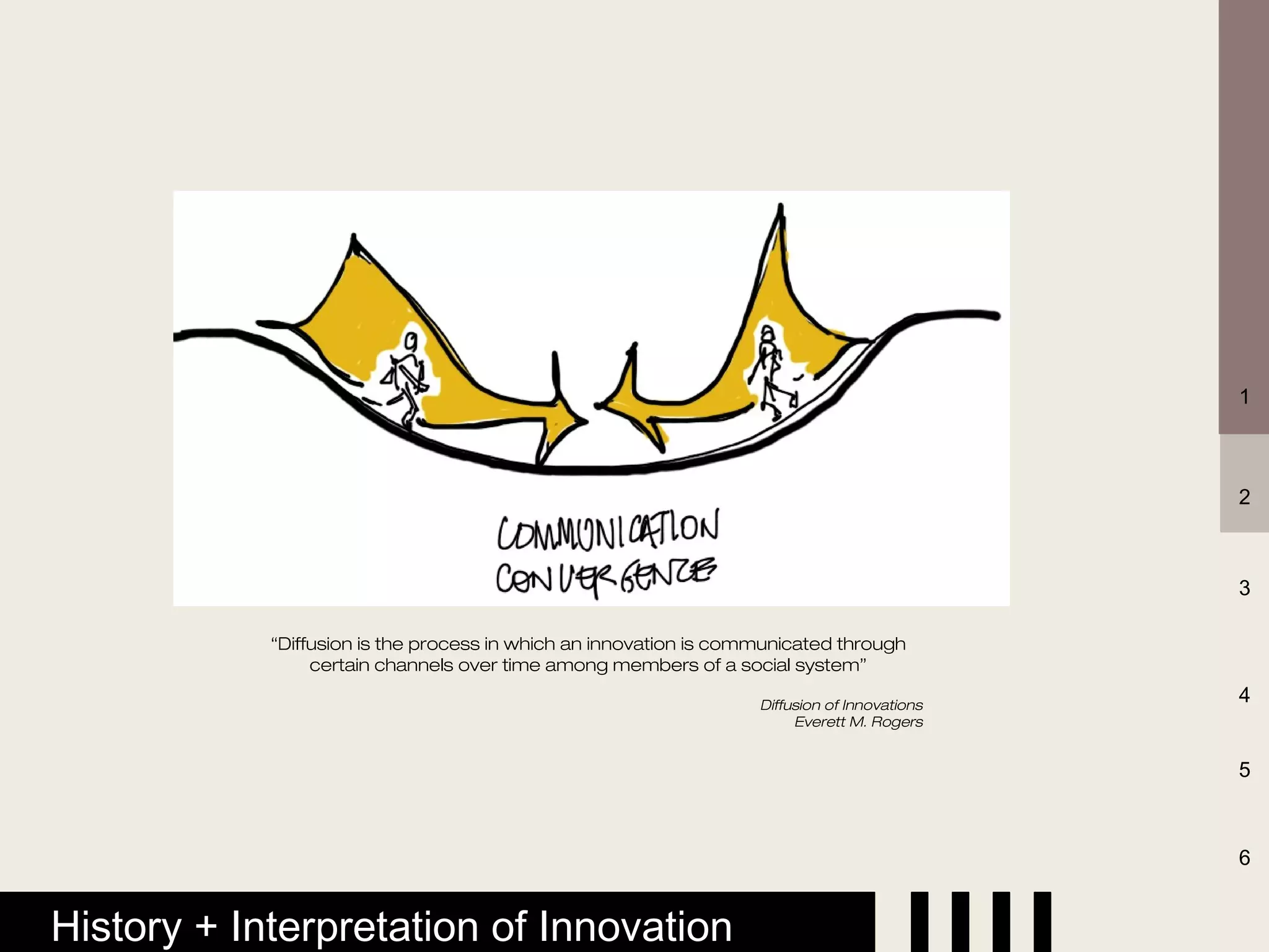 1



                                                                                              2



                                                                                              3

            “Diffusion is the process in which an innovation is communicated through
                 certain channels over time among members of a social system”

                                                                   Diffusion of Innovations
                                                                                              4
                                                                        Everett M. Rogers


                                                                                              5



                                                                                              6


History + Interpretation of Innovation
 