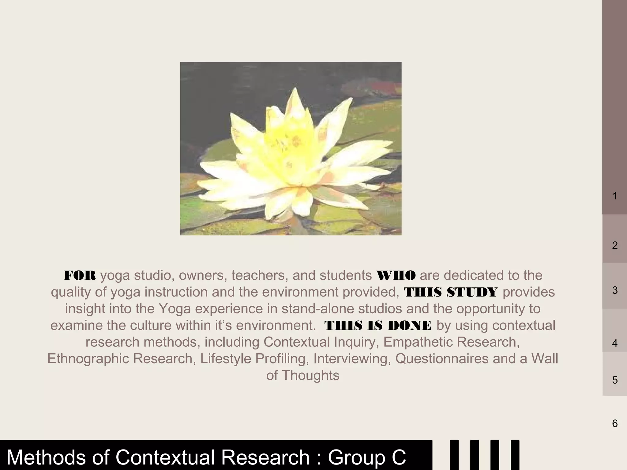 1



                                                                                          2

      FOR yoga studio, owners, teachers, and students WHO are dedicated to the
    quality of yoga instruction and the environment provided, THIS STUDY provides         3
       insight into the Yoga experience in stand-alone studios and the opportunity to
    examine the culture within it’s environment. THIS IS DONE by using contextual
           research methods, including Contextual Inquiry, Empathetic Research,           4
    Ethnographic Research, Lifestyle Profiling, Interviewing, Questionnaires and a Wall
                                         of Thoughts                                      5



                                                                                          6


Methods of Contextual Research : Group C
 