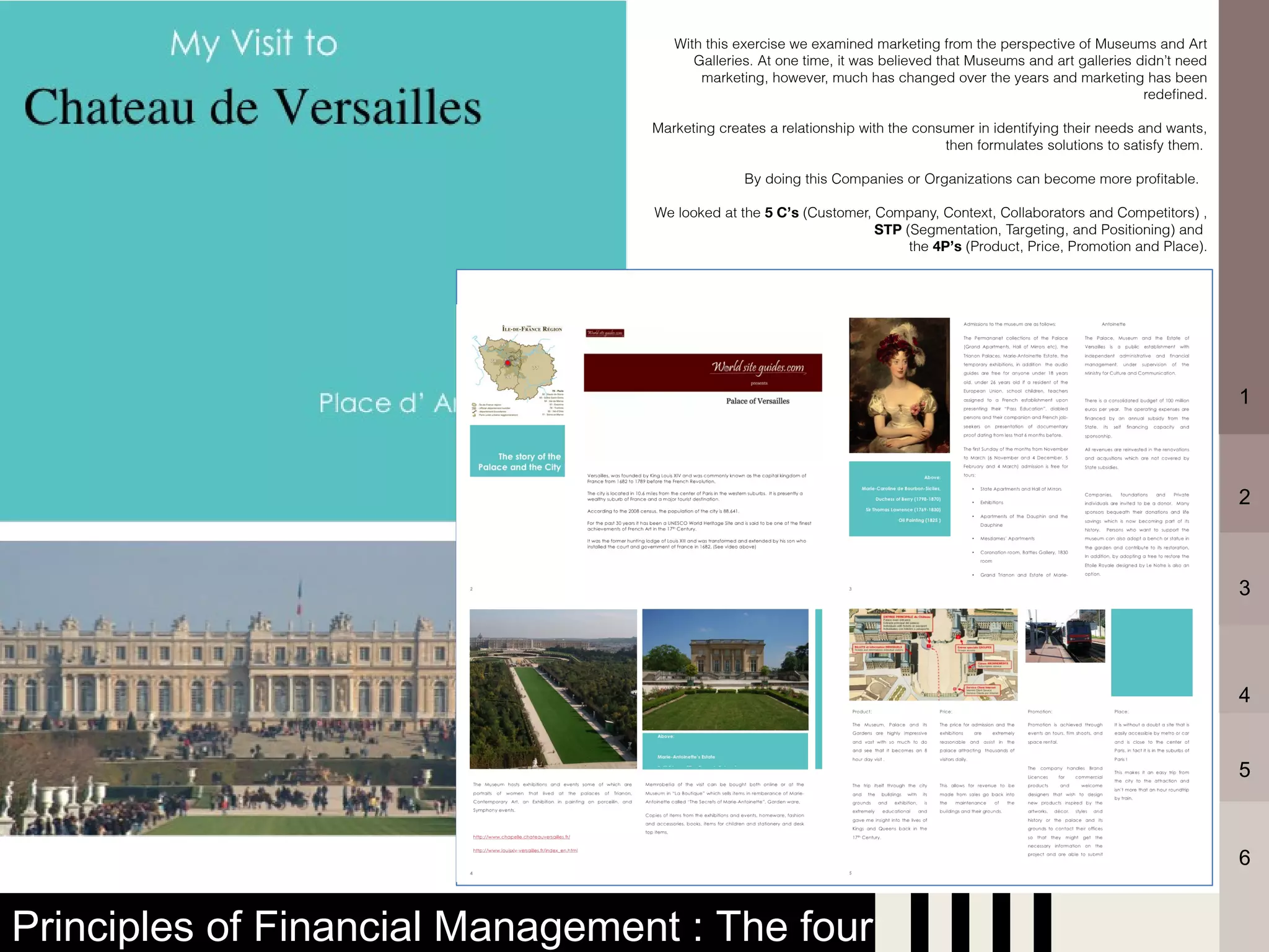 With this exercise we examined marketing from the perspective of Museums and Art
                                       Galleries. At one time, it was believed that Museums and art galleries didn’t need
                                        marketing, however, much has changed over the years and marketing has been
                                                                                                               redefined.

                                 Marketing creates a relationship with the consumer in identifying their needs and wants,
                                                                               then formulates solutions to satisfy them.

                                               By doing this Companies or Organizations can become more profitable.

                                 We looked at the 5 C’s (Customer, Company, Context, Collaborators and Competitors) ,
                                                                   STP (Segmentation, Targeting, and Positioning) and
                                                                        the 4P’s (Product, Price, Promotion and Place).




                                                                                                                            1



                                                                                                                            2



                                                                                                                            3




                                                                                                                            4


                                                                                                                            5



                                                                                                                            6


Principles of Financial Management : The four
 