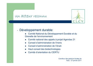 Un acteur reconnu


     -   Développement durable:
               Comité National du Développement Durable et du
            Grenelle de l’environnement
               Comité national des appels à projet Agendas 21
               Conseil d’administration de l’Ineris
               Conseil d’administration de l’Anah
               Haut conseil des biotechnologies
               Comité d’orientation du CERTU

                                           Carrefour des gestions locales de
4                                                     l'eau - 27 janvier 2011
 