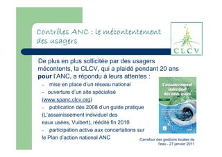 mé
Contrôles ANC : le mécontentement
des usagers

De plus en plus sollicitée par des usagers
mécontents, la CLCV, qui a plaidé pendant 20 ans
pour l’ANC, a répondu à leurs attentes :
 –   mise en place d’un réseau national
 – ouverture d’un site spécialisé
 (www.spanc.clcv.org)
 – publication dès 2008 d’un guide pratique
 (L’assainissement individuel des
 eaux usées, Vuibert), réédité fin 2010
 – participation active aux concertations sur
 le Plan d’action national ANC             Carrefour des gestions locales de
                                                          l'eau - 27 janvier 2011
 
