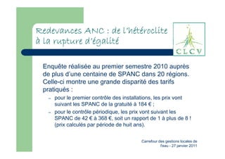 l’
Redevances ANC : de l’hétéroclite
à la rupture d’égalité
             d’égalit
              ’égalité

 Enquête réalisée au premier semestre 2010 auprès
 de plus d’une centaine de SPANC dans 20 régions.
 Celle-ci montre une grande disparité des tarifs
 pratiqués :
   –   pour le premier contrôle des installations, les prix vont
       suivant les SPANC de la gratuité à 184 € ;
   –   pour le contrôle périodique, les prix vont suivant les
       SPANC de 42 € à 368 €, soit un rapport de 1 à plus de 8 !
       (prix calculés par période de huit ans).


                                           Carrefour des gestions locales de
                                                      l'eau - 27 janvier 2011
 