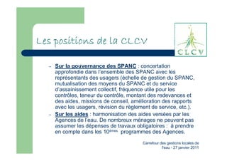 Les positions de la CLCV

  –   Sur la gouvernance des SPANC : concertation
      approfondie dans l’ensemble des SPANC avec les
      représentants des usagers (échelle de gestion du SPANC,
      mutualisation des moyens du SPANC et du service
      d’assainissement collectif, fréquence utile pour les
      contrôles, teneur du contrôle, montant des redevances et
      des aides, missions de conseil, amélioration des rapports
      avec les usagers, révision du règlement de service, etc.).
  –   Sur les aides : harmonisation des aides versées par les
      Agences de l’eau. De nombreux ménages ne peuvent pas
      assumer les dépenses de travaux obligatoires : à prendre
      en compte dans les 10èmes programmes des Agences.
                                          Carrefour des gestions locales de
                                                     l'eau - 27 janvier 2011
 