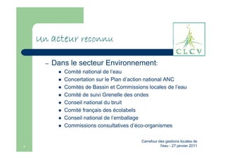 Un acteur reconnu

      –   Dans le secteur Environnement:
             Comité national de l’eau
             Concertation sur le Plan d’action national ANC
             Comités de Bassin et Commissions locales de l’eau
             Comité de suivi Grenelle des ondes
             Conseil national du bruit
             Comité français des écolabels
             Conseil national de l’emballage
             Commissions consultatives d’éco-organismes

                                           Carrefour des gestions locales de
3                                                     l'eau - 27 janvier 2011
 